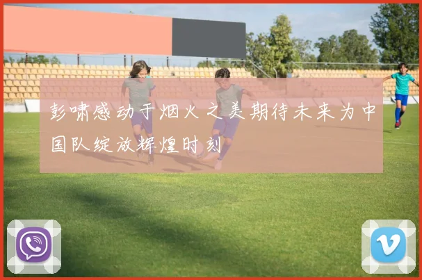 彭啸感动于烟火之美期待未来为中国队绽放辉煌时刻