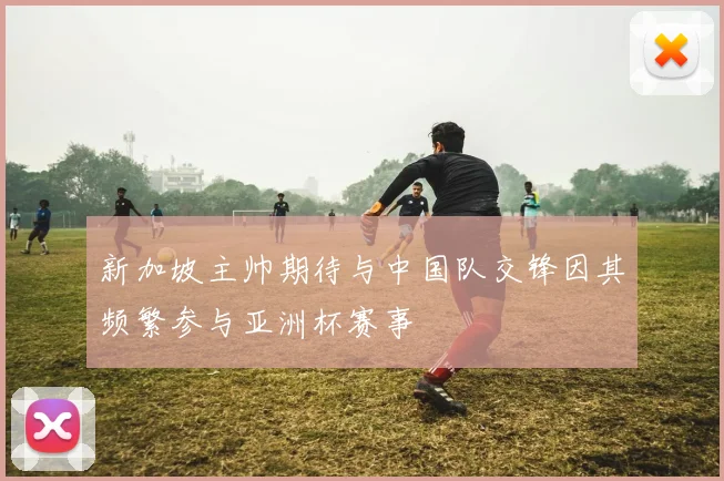 新加坡主帅期待与中国队交锋因其频繁参与亚洲杯赛事