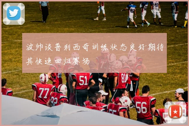波帅谈普利西奇训练状态良好期待其快速回归赛场