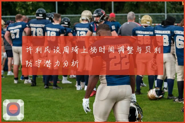 许利民谈周琦上场时间调整与贝利防守潜力分析