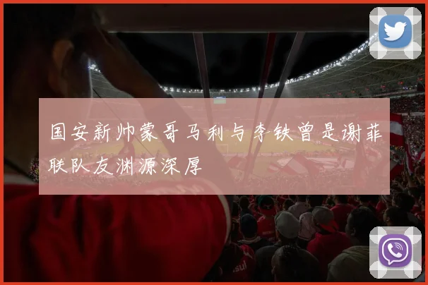 国安新帅蒙哥马利与李铁曾是谢菲联队友渊源深厚
