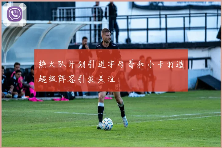 热火队计划引进字母哥和小卡打造超级阵容引发关注