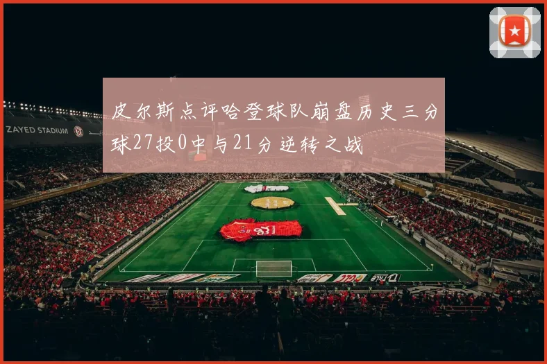 皮尔斯点评哈登球队崩盘历史三分球27投0中与21分逆转之战