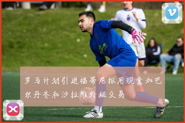 罗马计划引进福蒂尼拟用现金加巴尔丹齐和沙拉维外租交易