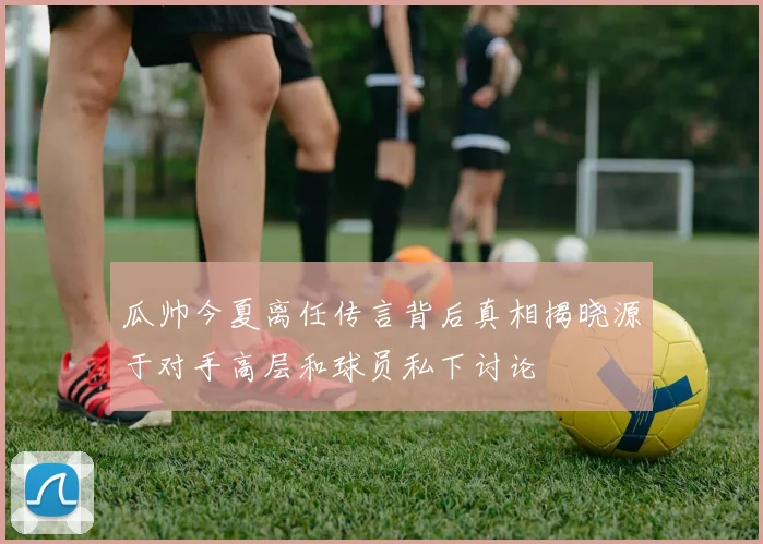 瓜帅今夏离任传言背后真相揭晓源于对手高层和球员私下讨论