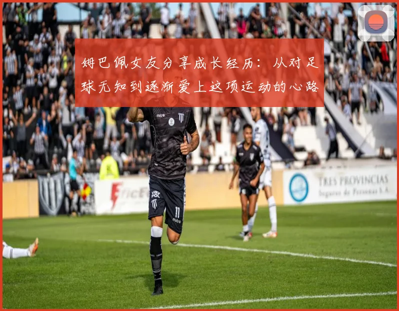 姆巴佩女友分享成长经历：从对足球无知到逐渐爱上这项运动的心路历程