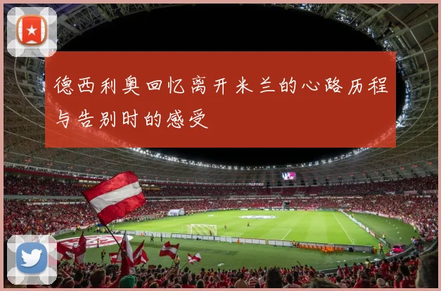 德西利奥回忆离开米兰的心路历程与告别时的感受