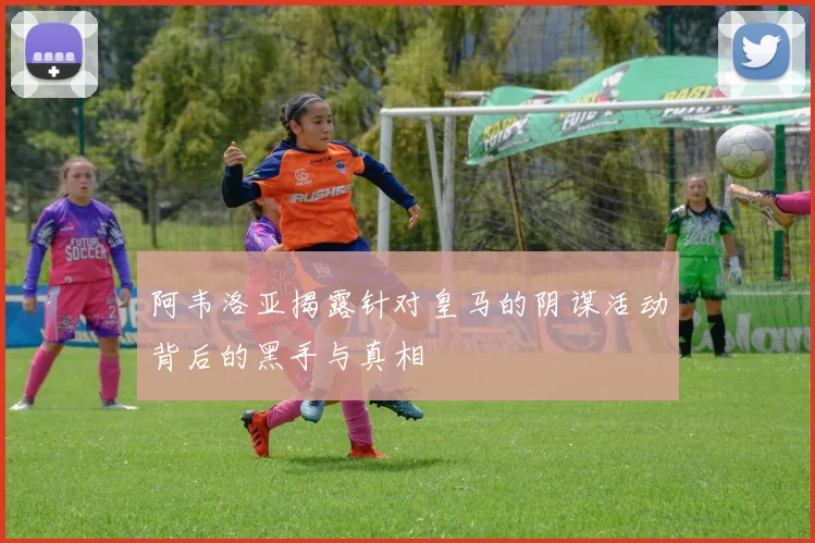 阿韦洛亚揭露针对皇马的阴谋活动背后的黑手与真相