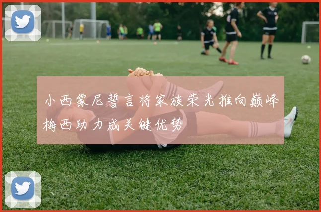 小西蒙尼誓言将家族荣光推向巅峰梅西助力成关键优势