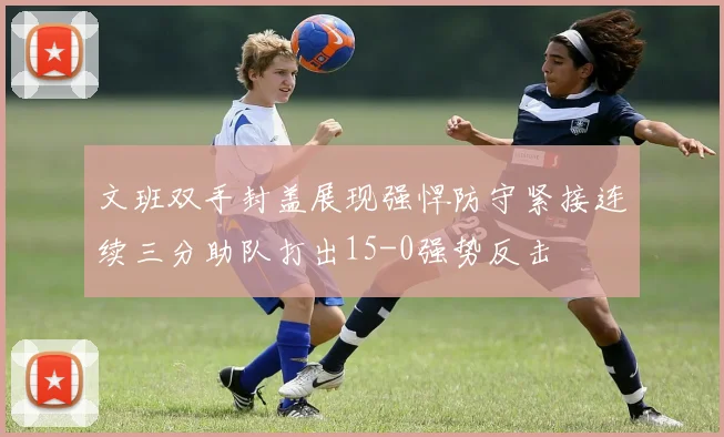 文班双手封盖展现强悍防守紧接连续三分助队打出15-0强势反击