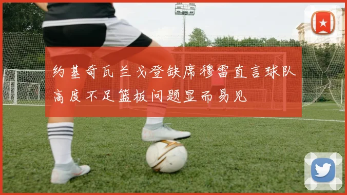 约基奇瓦兰戈登缺席穆雷直言球队高度不足篮板问题显而易见