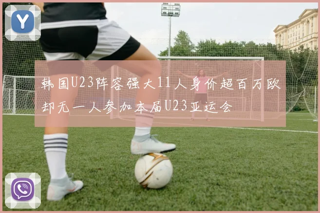 韩国U23阵容强大11人身价超百万欧却无一人参加本届U23亚运会