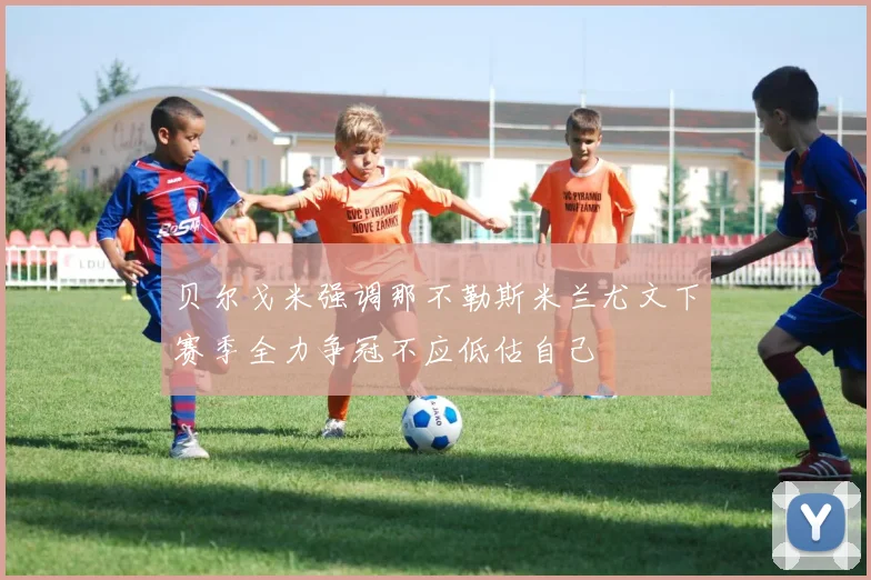 贝尔戈米强调那不勒斯米兰尤文下赛季全力争冠不应低估自己