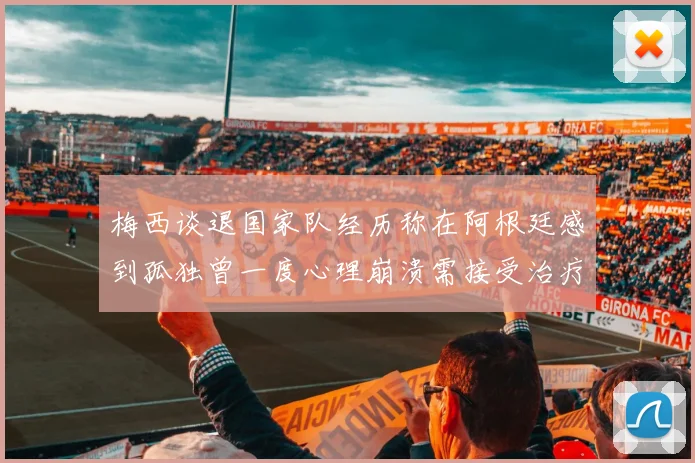 梅西谈退国家队经历称在阿根廷感到孤独曾一度心理崩溃需接受治疗