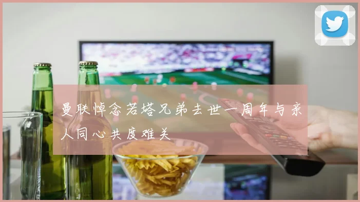 曼联悼念若塔兄弟去世一周年与亲人同心共度难关