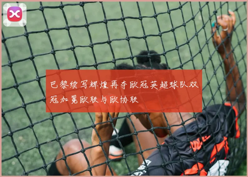 巴黎续写辉煌再夺欧冠英超球队双冠加冕欧联与欧协联